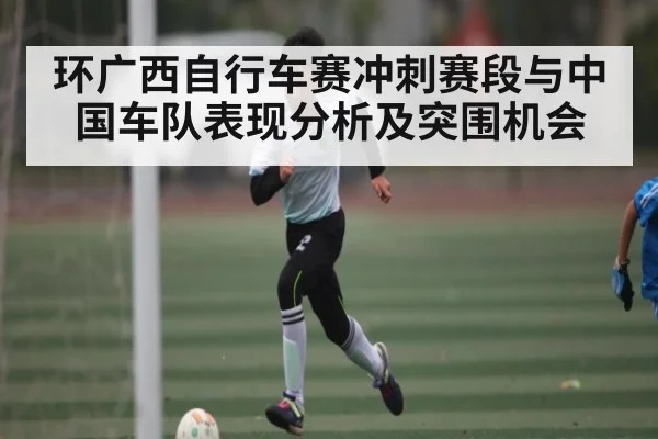 环广西自行车赛冲刺赛段与中国车队表现分析及突围机会