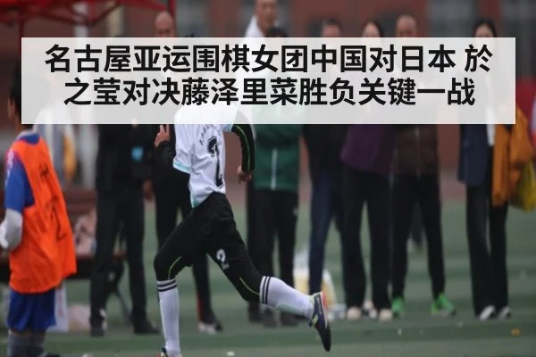 名古屋亚运围棋女团中国对日本 於之莹对决藤泽里菜胜负关键一战（kaiyun sports）
