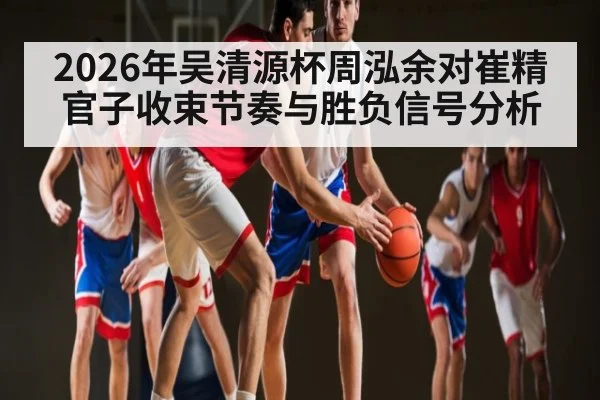 2026年吴清源杯周泓余对崔精官子收束节奏与胜负信号分析 | kaiyun sports
