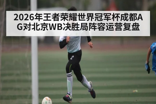 2026年王者荣耀世界冠军杯成都AG对北京WB决胜局阵容运营复盘 | kaiyun sports